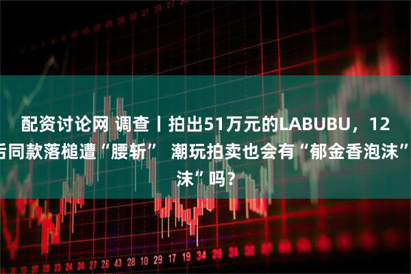 配资讨论网 调查丨拍出51万元的LABUBU，12天后同款落槌遭“腰斩”  潮玩拍卖也会有“郁金香泡沫”吗？