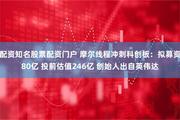 配资知名股票配资门户 摩尔线程冲刺科创板：拟募资80亿 投前估值246亿 创始人出自英伟达