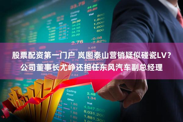股票配资第一门户 岚图泰山营销疑似碰瓷LV？公司董事长尤峥还担任东风汽车副总经理