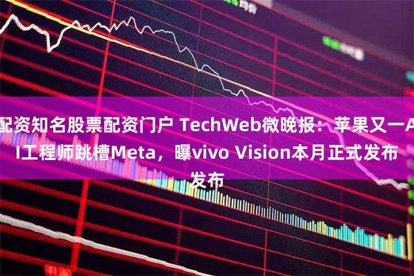 配资知名股票配资门户 TechWeb微晚报：苹果又一AI工程师跳槽Meta，曝vivo Vision本月正式发布