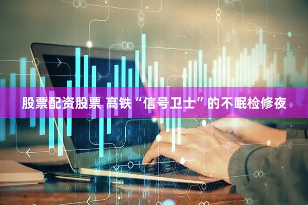 股票配资股票 高铁“信号卫士”的不眠检修夜