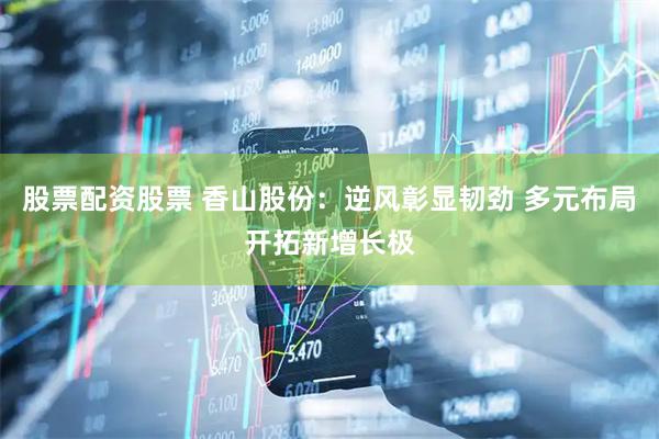 股票配资股票 香山股份：逆风彰显韧劲 多元布局开拓新增长极