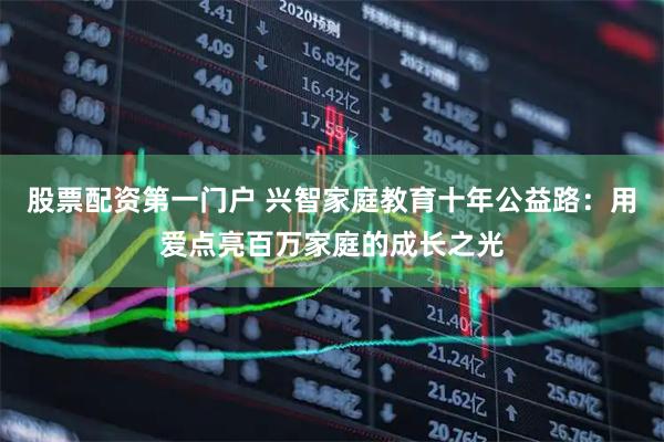 股票配资第一门户 兴智家庭教育十年公益路：用爱点亮百万家庭的成长之光