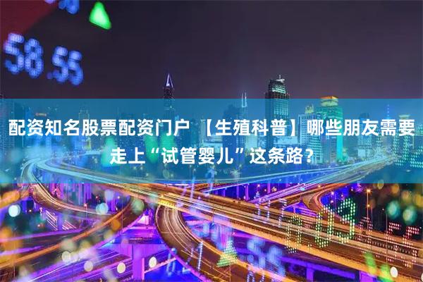 配资知名股票配资门户 【生殖科普】哪些朋友需要走上“试管婴儿”这条路？