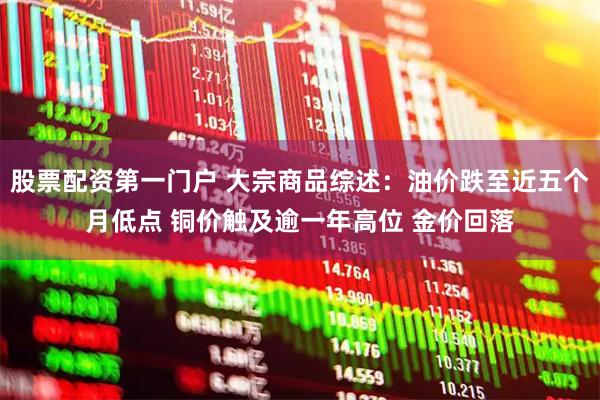 股票配资第一门户 大宗商品综述：油价跌至近五个月低点 铜价触及逾一年高位 金价回落