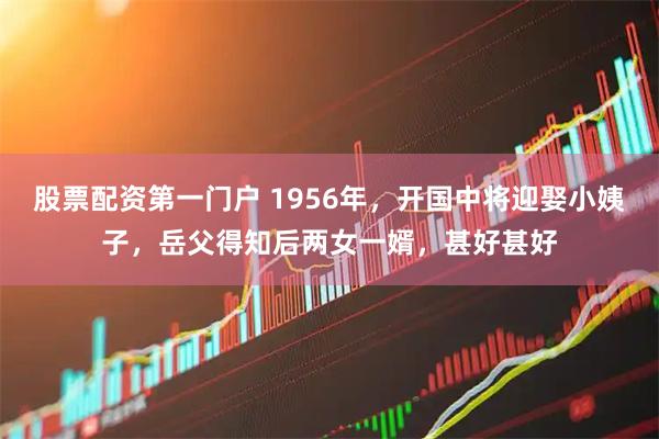 股票配资第一门户 1956年，开国中将迎娶小姨子，岳父得知后两女一婿，甚好甚好