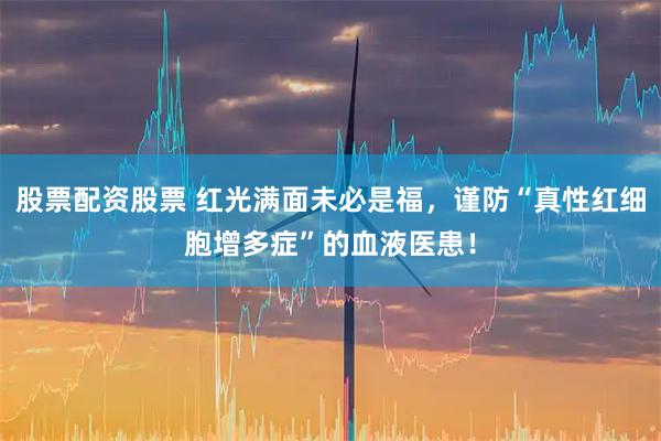 股票配资股票 红光满面未必是福，谨防“真性红细胞增多症”的血液医患！