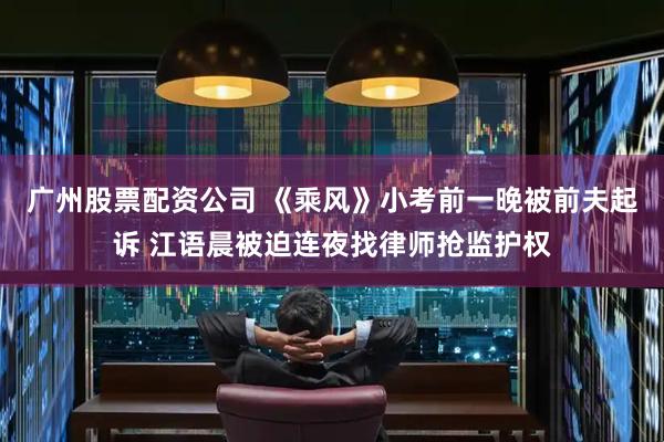 广州股票配资公司 《乘风》小考前一晚被前夫起诉 江语晨被迫连夜找律师抢监护权