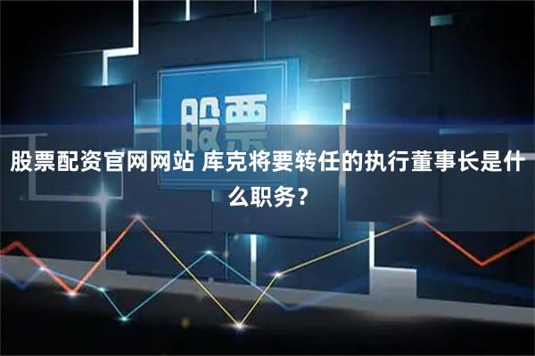 股票配资官网网站 库克将要转任的执行董事长是什么职务？