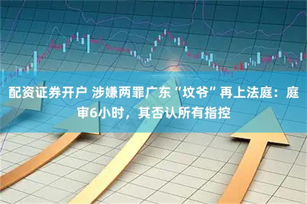 配资证券开户 涉嫌两罪广东“坟爷”再上法庭：庭审6小时，其否认所有指控
