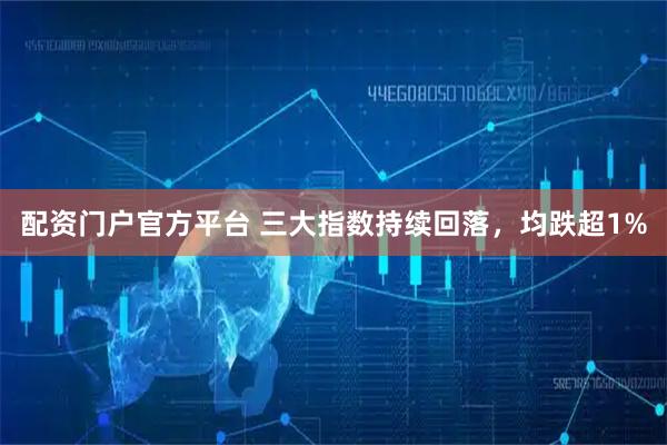 配资门户官方平台 三大指数持续回落，均跌超1%
