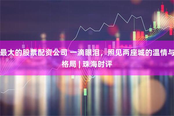 最大的股票配资公司 一滴眼泪，照见两座城的温情与格局 | 珠海时评