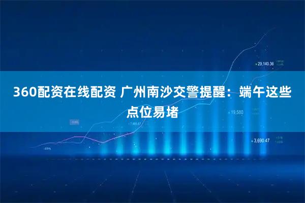 360配资在线配资 广州南沙交警提醒：端午这些点位易堵