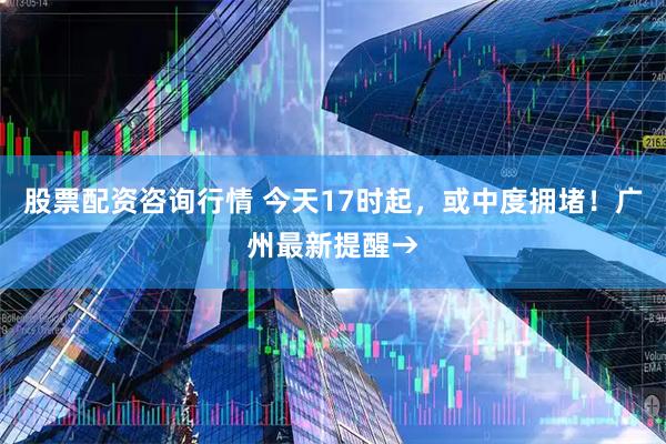 股票配资咨询行情 今天17时起，或中度拥堵！广州最新提醒→