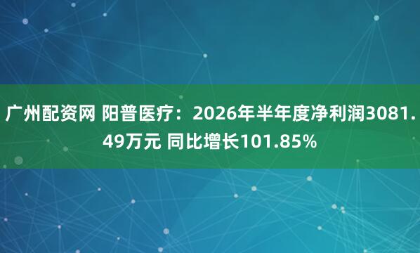 广州配资网 阳普医疗：2026年半年度净利润3081.49万元 同比增长101.85%